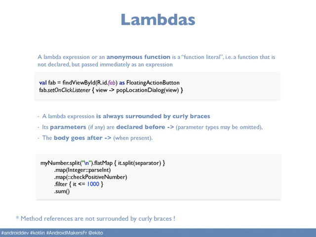 Lambdas
val fab = ﬁndViewById(R.id.fab) as FloatingActionButton 
fab.setOnClickListener { view -> popLocationDialog(view) }
A lambda expression or an anonymous function is a “function literal”, i.e. a function that is
not declared, but passed immediately as an expression
- A lambda expression is always surrounded by curly braces
- Its parameters (if any) are declared before -> (parameter types may be omitted),
- The body goes after -> (when present).
myNumber.split("\n").ﬂatMap { it.split(separator) } 
.map(Integer::parseInt) 
.map(::checkPositiveNumber) 
.ﬁlter { it <= 1000 } 
.sum()
* Method references are not surrounded by curly braces !
#androiddev #kotlin #AndroidMakersFr @ekito
