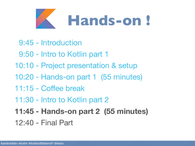 9:45 - Introduction

9:50 - Intro to Kotlin part 1

10:10 - Project presentation & setup

10:20 - Hands-on part 1 (55 minutes)

11:15 - Coﬀee break 

11:30 - Intro to Kotlin part 2

11:45 - Hands-on part 2 (55 minutes)
12:40 - Final Part
#androiddev #kotlin #AndroidMakersFr @ekito
Hands-on !
