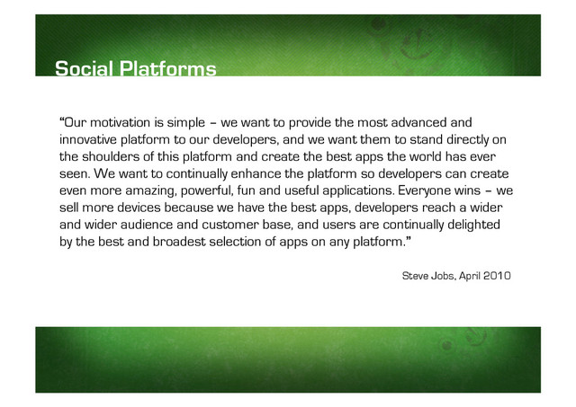“
“Our motivation is simple – we want to provide the most advanced and
innovative platform to our developers, and we want them to stand directly on
the shoulders of this platform and create the best apps the world has ever
seen. We want to continually enhance the platform so developers can create
even more amazing, powerful, fun and useful applications. Everyone wins – we
sell more devices because we have the best apps, developers reach a wider
and wider audience and customer base, and users are continually delighted
by the best and broadest selection of apps on any platform.”
Social Platforms
Steve Jobs, April 2010
