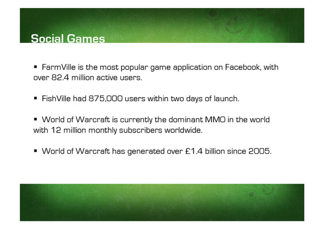   FarmVille is the most popular game application on Facebook, with
over 82.4 million active users.
  FishVille had 875,000 users within two days of launch.
  World of Warcraft is currently the dominant MMO in the world
with 12 million monthly subscribers worldwide.
  World of Warcraft has generated over £1.4 billion since 2005.
Social Games
