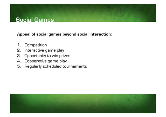 Appeal of social games beyond social interaction:
1.  Competition
2.  Interactive game play
3.  Opportunity to win prizes
4.  Cooperative game play
5.  Regularly scheduled tournaments
Social Games
