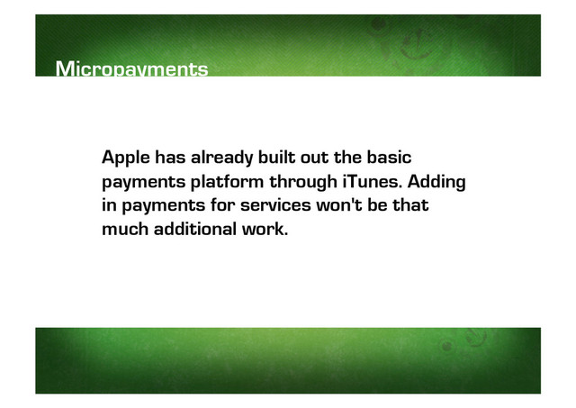 Apple has already built out the basic
payments platform through iTunes. Adding
in payments for services won't be that
much additional work.
Micropayments
