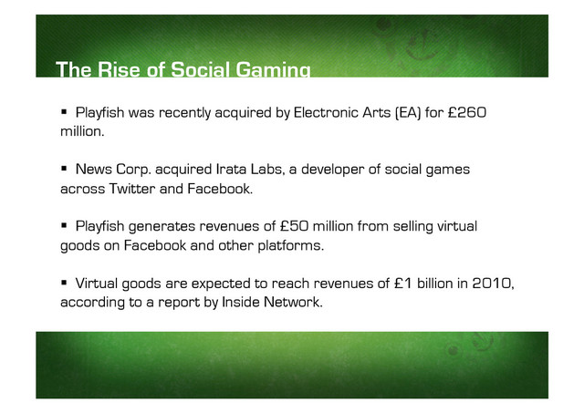 The Rise of Social Gaming
  Playfish was recently acquired by Electronic Arts (EA) for £260
million.
  News Corp. acquired Irata Labs, a developer of social games
across Twitter and Facebook.
  Playfish generates revenues of £50 million from selling virtual
goods on Facebook and other platforms.
  Virtual goods are expected to reach revenues of £1 billion in 2010,
according to a report by Inside Network.

