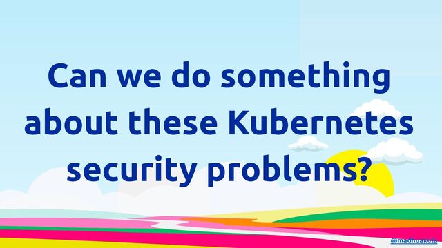 Can we do something
about these Kubernetes
security problems?
@madhuakula
