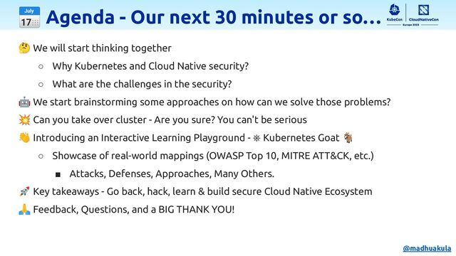 📅 Agenda - Our next 30 minutes or so…
🤔 We will start thinking together
○ Why Kubernetes and Cloud Native security?
○ What are the challenges in the security?
🤖 We start brainstorming some approaches on how can we solve those problems?
💥 Can you take over cluster - Are you sure? You can't be serious
👋 Introducing an Interactive Learning Playground - ⎈ Kubernetes Goat 🐐
○ Showcase of real-world mappings (OWASP Top 10, MITRE ATT&CK, etc.)
■ Attacks, Defenses, Approaches, Many Others.
🚀 Key takeaways - Go back, hack, learn & build secure Cloud Native Ecosystem
🙏 Feedback, Questions, and a BIG THANK YOU!
@madhuakula
