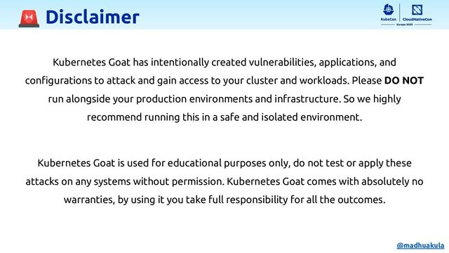 🚨 Disclaimer
Kubernetes Goat has intentionally created vulnerabilities, applications, and
conﬁgurations to attack and gain access to your cluster and workloads. Please DO NOT
run alongside your production environments and infrastructure. So we highly
recommend running this in a safe and isolated environment.
Kubernetes Goat is used for educational purposes only, do not test or apply these
attacks on any systems without permission. Kubernetes Goat comes with absolutely no
warranties, by using it you take full responsibility for all the outcomes.
@madhuakula
