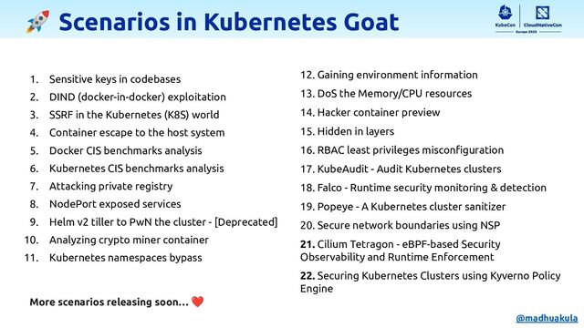 🚀 Scenarios in Kubernetes Goat
1. Sensitive keys in codebases
2. DIND (docker-in-docker) exploitation
3. SSRF in the Kubernetes (K8S) world
4. Container escape to the host system
5. Docker CIS benchmarks analysis
6. Kubernetes CIS benchmarks analysis
7. Attacking private registry
8. NodePort exposed services
9. Helm v2 tiller to PwN the cluster - [Deprecated]
10. Analyzing crypto miner container
11. Kubernetes namespaces bypass
12. Gaining environment information
13. DoS the Memory/CPU resources
14. Hacker container preview
15. Hidden in layers
16. RBAC least privileges misconﬁguration
17. KubeAudit - Audit Kubernetes clusters
18. Falco - Runtime security monitoring & detection
19. Popeye - A Kubernetes cluster sanitizer
20. Secure network boundaries using NSP
21. Cilium Tetragon - eBPF-based Security
Observability and Runtime Enforcement
22. Securing Kubernetes Clusters using Kyverno Policy
Engine
More scenarios releasing soon… ❤
@madhuakula
