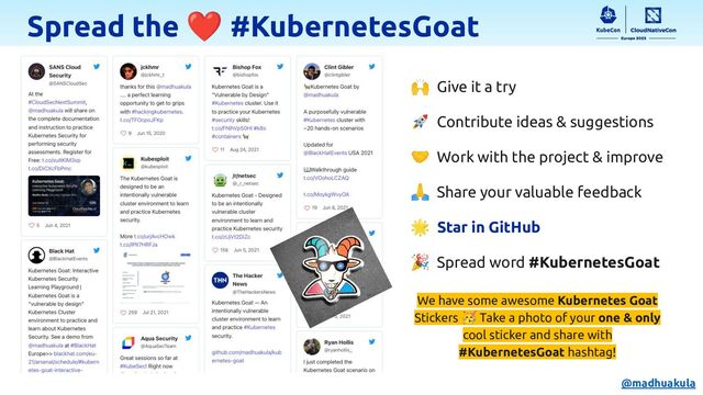 Spread the ❤ #KubernetesGoat
🙌 Give it a try
🚀 Contribute ideas & suggestions
🤝 Work with the project & improve
🙏 Share your valuable feedback
🌟 Star in GitHub
🎉 Spread word #KubernetesGoat
We have some awesome Kubernetes Goat
Stickers 🥳 Take a photo of your one & only
cool sticker and share with
#KubernetesGoat hashtag!
@madhuakula
