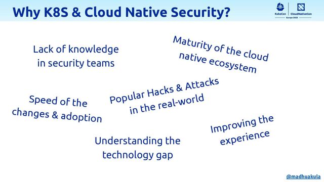 Why K8S & Cloud Native Security?
Lack of knowledge
in security teams
Understanding the
technology gap
Maturity of the cloud
native ecosystem
Popular Hacks & Attacks
in the real-world
Speed of the
changes & adoption
Improving the
experience
@madhuakula
