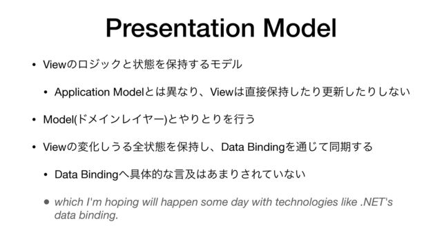 • ViewͷϩδοΫͱঢ়ଶΛอ࣋͢ΔϞσϧ

• Application Modelͱ͸ҟͳΓɺView͸௚઀อ࣋ͨ͠Γߋ৽ͨ͠Γ͠ͳ͍

• Model(υϝΠϯϨΠϠʔ)ͱ΍ΓͱΓΛߦ͏

• ViewͷมԽ͠͏Δશঢ়ଶΛอ࣋͠ɺData BindingΛ௨ͯ͡ಉظ͢Δ

• Data Binding΁۩ମతͳݴٴ͸͋·Γ͞Ε͍ͯͳ͍

• which I'm hoping will happen some day with technologies like .NET's
data binding.
Presentation Model
