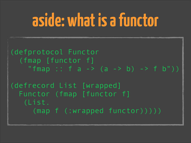 !
(defprotocol Functor
(fmap [functor f]
"fmap :: f a -> (a -> b) -> f b"))
!
(defrecord List [wrapped]
Functor (fmap [functor f]
(List.
(map f (:wrapped functor)))))
aside: what is a functor
