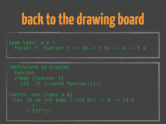 !
type Lens’ a b =
forall f. Functor f => (b -> f b) -> a -> f a
back to the drawing board
(defrecord Id [runId]
Functor
(fmap [functor f]
(Id. (f (:runId functor)))))
!
(deffn -set [lens a b]
(let [b-ib (fn [bb] (->Id b)) -- b -> Id b
]
(“???”)))
