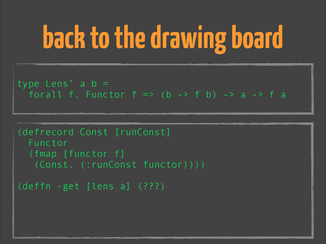 !
type Lens’ a b =
forall f. Functor f => (b -> f b) -> a -> f a
back to the drawing board
(defrecord Const [runConst]
Functor
(fmap [functor f]
(Const. (:runConst functor))))
!
(deffn -get [lens a] (???)
!
!
!
