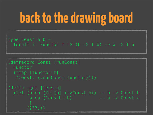 !
type Lens’ a b =
forall f. Functor f => (b -> f b) -> a -> f a
back to the drawing board
(defrecord Const [runConst]
Functor
(fmap [functor f]
(Const. (:runConst functor))))
!
(deffn -get [lens a]
(let [b-cb (fn [b] (->Const b)) -- b -> Const b
a-ca (lens b-cb) -- a -> Const a
]
(???)))
