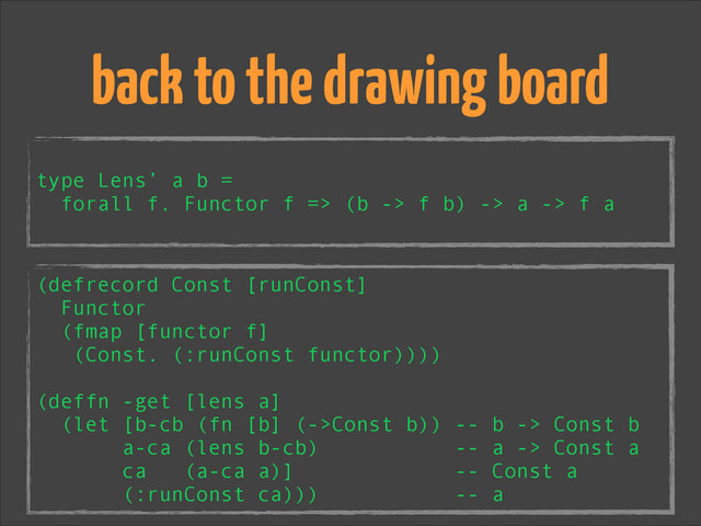!
type Lens’ a b =
forall f. Functor f => (b -> f b) -> a -> f a
back to the drawing board
(defrecord Const [runConst]
Functor
(fmap [functor f]
(Const. (:runConst functor))))
!
(deffn -get [lens a]
(let [b-cb (fn [b] (->Const b)) -- b -> Const b
a-ca (lens b-cb) -- a -> Const a
ca (a-ca a)] -- Const a
(:runConst ca))) -- a
