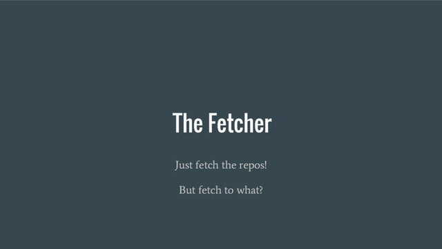 The Fetcher
Just fetch the repos!
But fetch to what?
