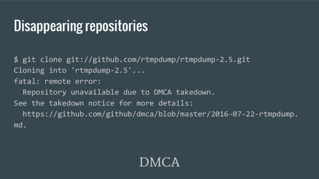 Disappearing repositories
DMCA
$ git clone git://github.com/rtmpdump/rtmpdump-2.5.git
Cloning into 'rtmpdump-2.5'...
fatal: remote error:
Repository unavailable due to DMCA takedown.
See the takedown notice for more details:
https://github.com/github/dmca/blob/master/2016-07-22-rtmpdump.
md.
