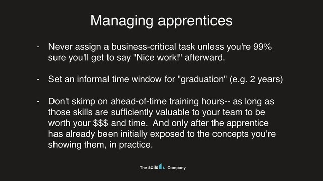 The Company
Managing apprentices
- Never assign a business-critical task unless you're 99%
sure you'll get to say "Nice work!" afterward.
- Set an informal time window for "graduation" (e.g. 2 years)
- Don't skimp on ahead-of-time training hours-- as long as
those skills are sufﬁciently valuable to your team to be
worth your $$$ and time. And only after the apprentice
has already been initially exposed to the concepts you're
showing them, in practice.
