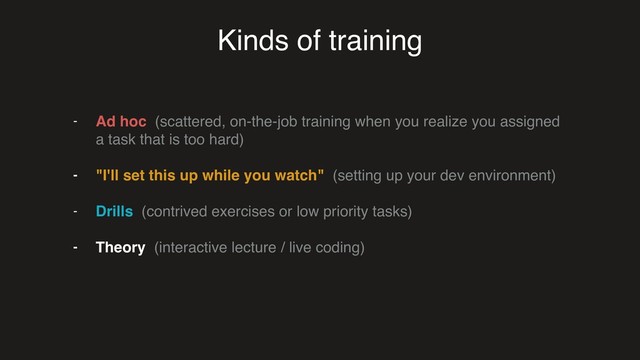 Kinds of training
- Ad hoc (scattered, on-the-job training when you realize you assigned
a task that is too hard)
- "I'll set this up while you watch" (setting up your dev environment)
- Drills (contrived exercises or low priority tasks)
- Theory (interactive lecture / live coding)
