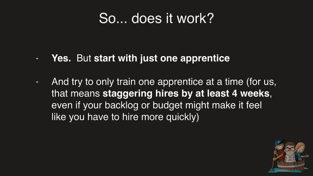 So... does it work?
- Yes. But start with just one apprentice
- And try to only train one apprentice at a time (for us,
that means staggering hires by at least 4 weeks,
even if your backlog or budget might make it feel
like you have to hire more quickly)
