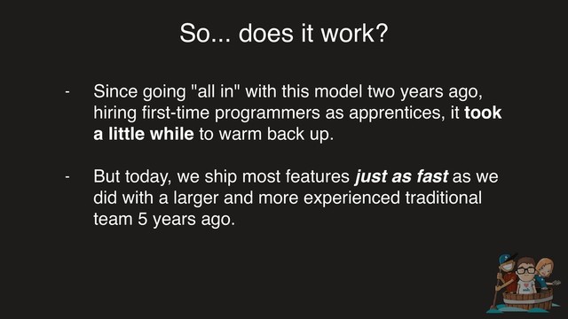 So... does it work?
- Since going "all in" with this model two years ago,
hiring ﬁrst-time programmers as apprentices, it took
a little while to warm back up.
- But today, we ship most features just as fast as we
did with a larger and more experienced traditional
team 5 years ago.

