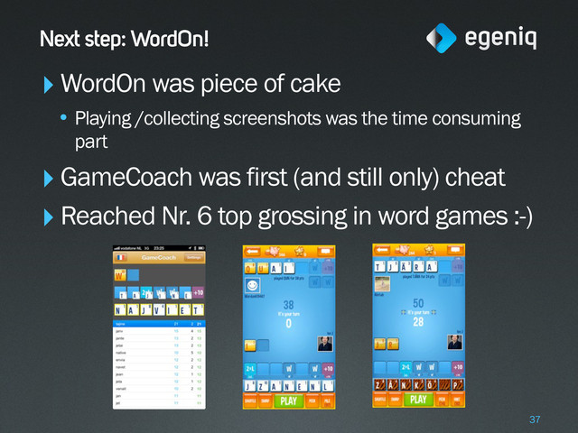 Next step: WordOn!
‣WordOn was piece of cake
• Playing /collecting screenshots was the time consuming
part
‣GameCoach was first (and still only) cheat
‣Reached Nr. 6 top grossing in word games :-)
37
