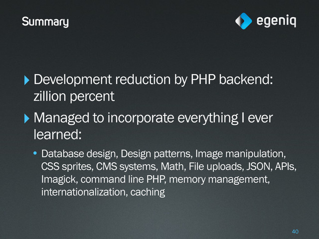 Summary
‣Development reduction by PHP backend:
zillion percent
‣Managed to incorporate everything I ever
learned:
• Database design, Design patterns, Image manipulation,
CSS sprites, CMS systems, Math, File uploads, JSON, APIs,
Imagick, command line PHP, memory management,
internationalization, caching
40
