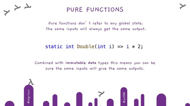 @algrison
@yot88
PURE FUNCTIONS
Pure functions don’t refer to any global state.
The same inputs will always get the same output.
Combined with immutable data types this means you can be
sure the same inputs will give the same outputs.
