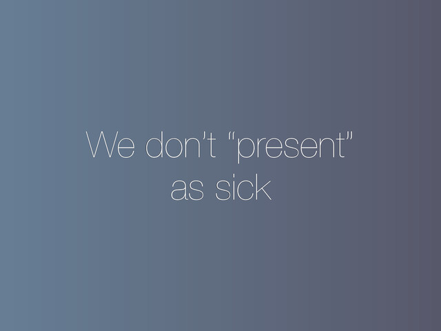 We don’t “present”
as sick

