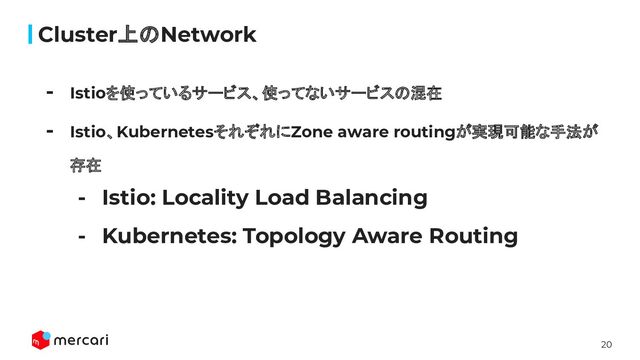 20
Cluster上のNetwork
- Istioを使っているサービス、使ってないサービスの混在
- Istio、KubernetesそれぞれにZone aware routingが実現可能な手法が
存在
- Istio: Locality Load Balancing
- Kubernetes: Topology Aware Routing
