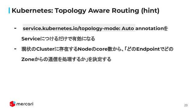 23
Kubernetes: Topology Aware Routing (hint)
- service.kubernetes.io/topology-mode: Auto annotationを
Serviceにつけるだけで有効になる
- 現状のClusterに存在するNodeのcore数から、「どのEndpointでどの
Zoneからの通信を処理するか」を決定する

