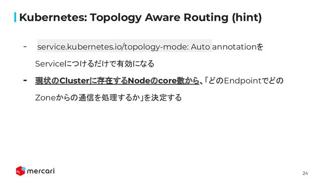 24
Kubernetes: Topology Aware Routing (hint)
- service.kubernetes.io/topology-mode: Auto annotationを
Serviceにつけるだけで有効になる
- 現状のClusterに存在するNodeのcore数から、「どのEndpointでどの
Zoneからの通信を処理するか」を決定する
