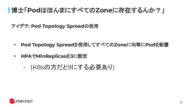 37
博士「PodはほんまにすべてのZoneに存在するんか？」
アイデア: Pod Topology Spreadの使用
- Pod Topology Spreadを使用してすべてのZoneに均等にPodを配置
- HPAでMinReplicasを3に設定
- (K8sの方だと9にする必要あり)
