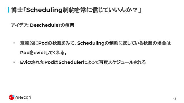 42
博士「Scheduling制約を常に信じていいんか？」
アイデア: Deschedulerの使用
- 定期的にPodの状態をみて、Schedulingの制約に反している状態の場合は
Podをevictしてくれる。
- EvictされたPodはSchedulerによって再度スケジュールされる
