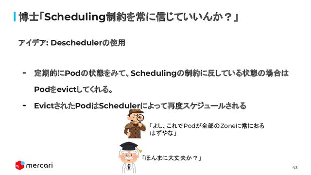 43
博士「Scheduling制約を常に信じていいんか？」
アイデア: Deschedulerの使用
- 定期的にPodの状態をみて、Schedulingの制約に反している状態の場合は
Podをevictしてくれる。
- EvictされたPodはSchedulerによって再度スケジュールされる
「よし、これでPodが全部のZoneに常におる
はずやな」
「ほんまに大丈夫か？」

