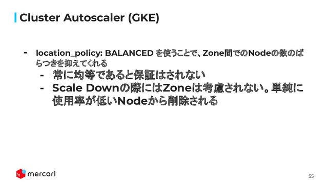 55
Cluster Autoscaler (GKE)
- location_policy: BALANCED を使うことで、Zone間でのNodeの数のば
らつきを抑えてくれる
- 常に均等であると保証はされない
- Scale Downの際にはZoneは考慮されない。単純に
使用率が低いNodeから削除される
