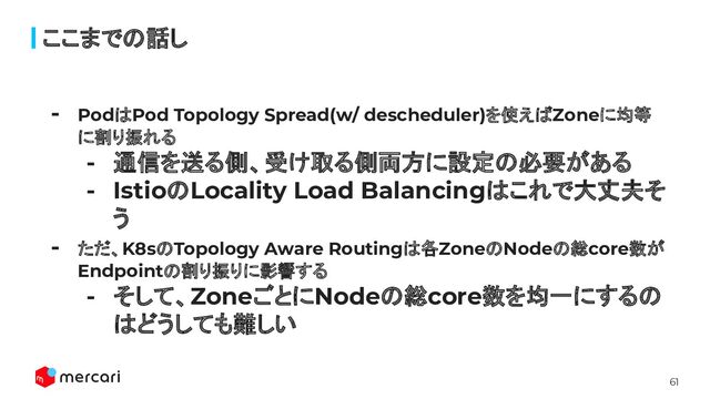 61
ここまでの話し
- PodはPod Topology Spread(w/ descheduler)を使えばZoneに均等
に割り振れる
- 通信を送る側、受け取る側両方に設定の必要がある
- IstioのLocality Load Balancingはこれで大丈夫そ
う
- ただ、K8sのTopology Aware Routingは各ZoneのNodeの総core数が
Endpointの割り振りに影響する
- そして、ZoneごとにNodeの総core数を均一にするの
はどうしても難しい

