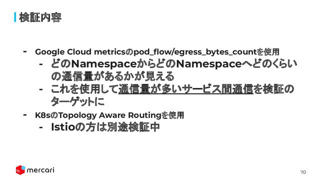 70
検証内容
- Google Cloud metricsのpod_ﬂow/egress_bytes_countを使用
- どのNamespaceからどのNamespaceへどのくらい
の通信量があるかが見える
- これを使用して通信量が多いサービス間通信を検証の
ターゲットに
- K8sのTopology Aware Routingを使用
- Istioの方は別途検証中
