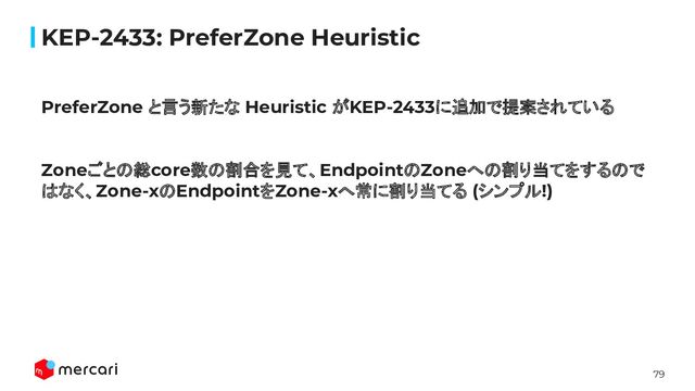 79
KEP-2433: PreferZone Heuristic
PreferZone と言う新たな Heuristic がKEP-2433に追加で提案されている
Zoneごとの総core数の割合を見て、EndpointのZoneへの割り当てをするので
はなく、Zone-xのEndpointをZone-xへ常に割り当てる (シンプル!)
