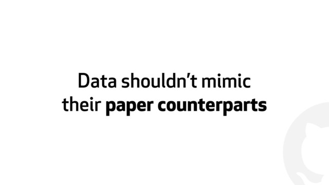 !
Data shouldn’t mimic  
their paper counterparts
