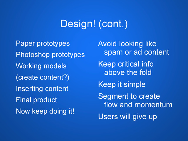 Design! (cont.)
Paper prototypes
Photoshop prototypes
Working models
(create content?)
Inserting content
Final product
Now keep doing it!
Avoid looking like
spam or ad content
Keep critical info
above the fold
Keep it simple
Segment to create
flow and momentum
Users will give up
