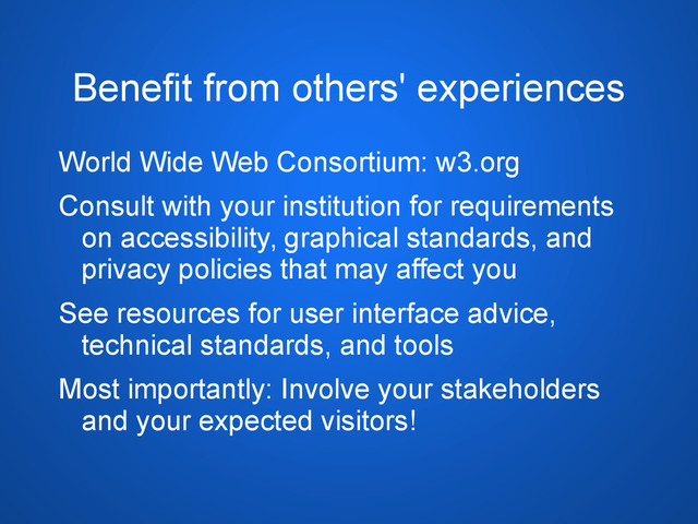 Benefit from others' experiences
World Wide Web Consortium: w3.org
Consult with your institution for requirements
on accessibility, graphical standards, and
privacy policies that may affect you
See resources for user interface advice,
technical standards, and tools
Most importantly: Involve your stakeholders
and your expected visitors!
