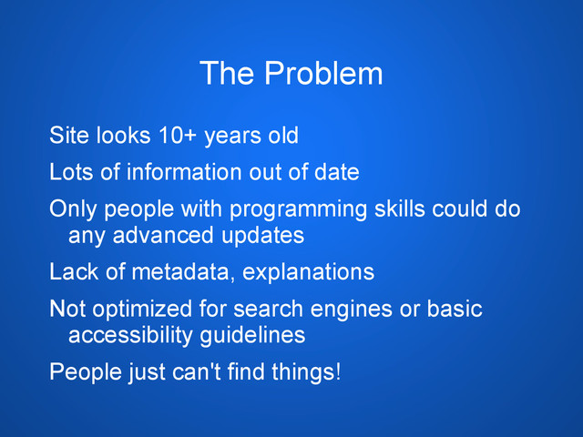 The Problem
Site looks 10+ years old
Lots of information out of date
Only people with programming skills could do
any advanced updates
Lack of metadata, explanations
Not optimized for search engines or basic
accessibility guidelines
People just can't find things!
