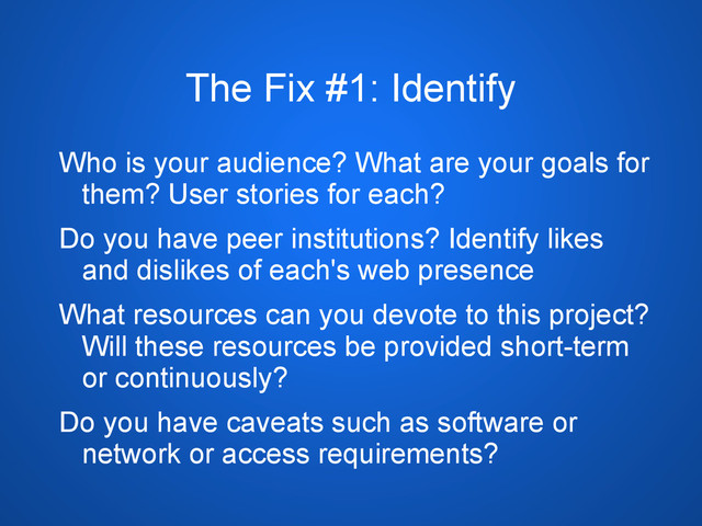 The Fix #1: Identify
Who is your audience? What are your goals for
them? User stories for each?
Do you have peer institutions? Identify likes
and dislikes of each's web presence
What resources can you devote to this project?
Will these resources be provided short-term
or continuously?
Do you have caveats such as software or
network or access requirements?

