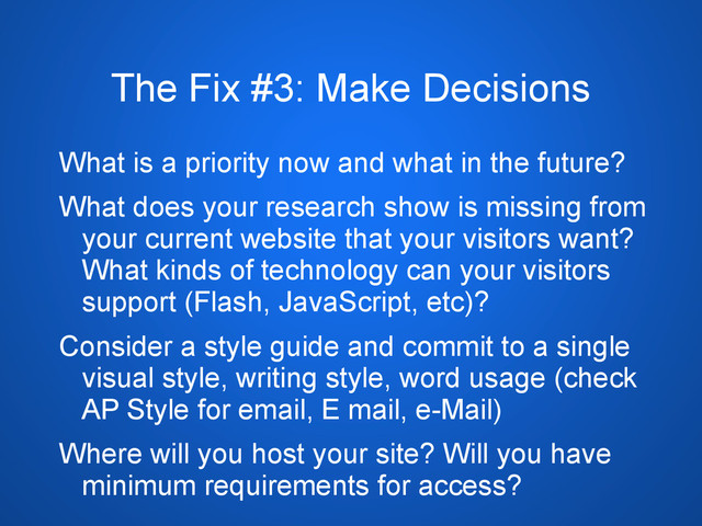 The Fix #3: Make Decisions
What is a priority now and what in the future?
What does your research show is missing from
your current website that your visitors want?
What kinds of technology can your visitors
support (Flash, JavaScript, etc)?
Consider a style guide and commit to a single
visual style, writing style, word usage (check
AP Style for email, E mail, e-Mail)
Where will you host your site? Will you have
minimum requirements for access?
