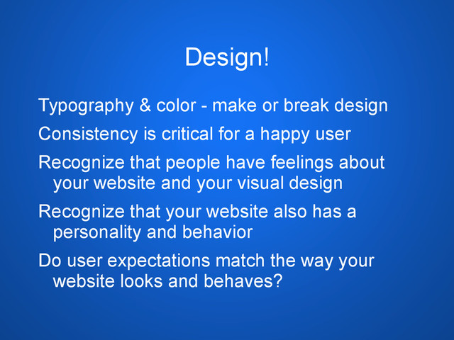 Design!
Typography & color - make or break design
Consistency is critical for a happy user
Recognize that people have feelings about
your website and your visual design
Recognize that your website also has a
personality and behavior
Do user expectations match the way your
website looks and behaves?
