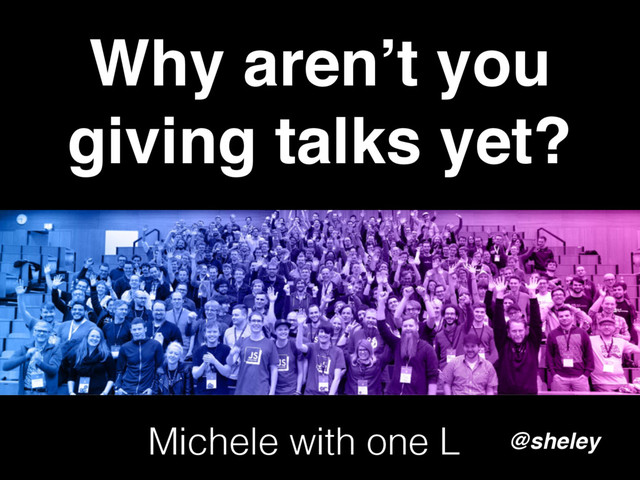 Why aren’t you
giving talks yet?
@sheley
Michele with one L
