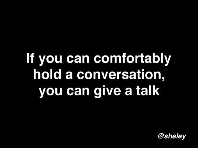 If you can comfortably
hold a conversation,
you can give a talk
@sheley
