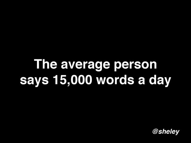 The average person
says 15,000 words a day
@sheley
