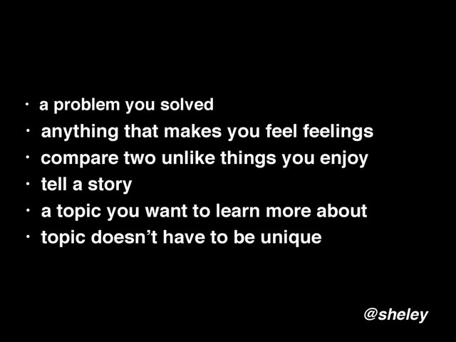 • a problem you solved
• anything that makes you feel feelings
• compare two unlike things you enjoy
• tell a story
• a topic you want to learn more about
@sheley
• topic doesn’t have to be unique
